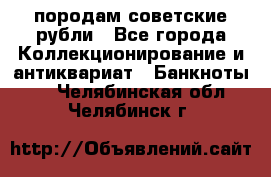 породам советские рубли - Все города Коллекционирование и антиквариат » Банкноты   . Челябинская обл.,Челябинск г.